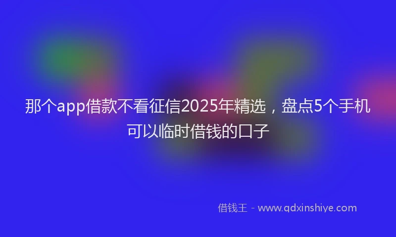 那个app借款不看征信2025年精选，盘点5个手机可以临时借钱的口子