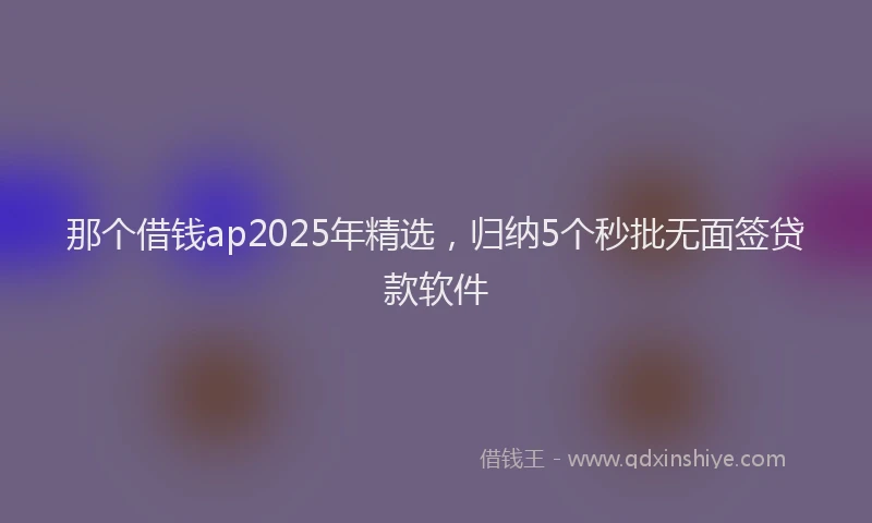 那个借钱ap2025年精选，归纳5个秒批无面签贷款软件