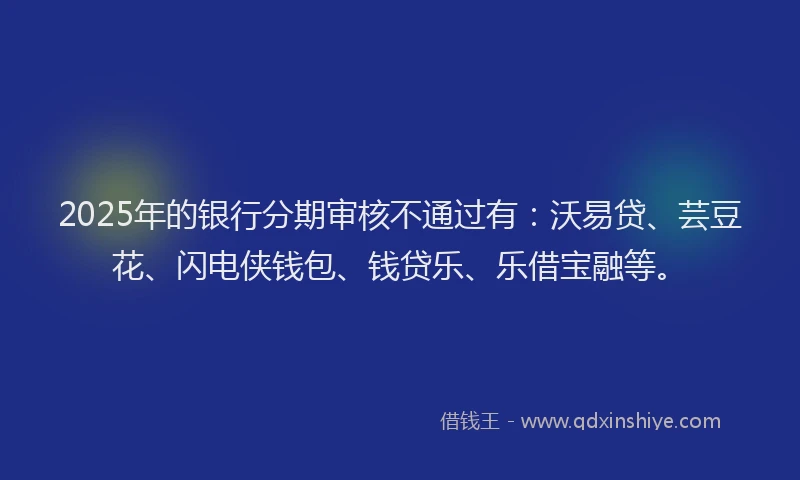 2025年的银行分期审核不通过有：沃易贷、芸豆花、闪电侠钱包、钱贷乐、乐借宝融等。