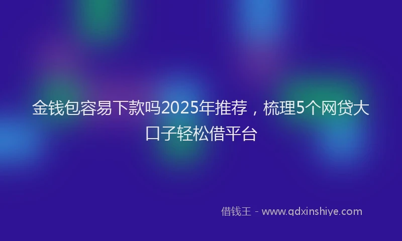 金钱包容易下款吗2025年推荐，梳理5个网贷大口子轻松借平台