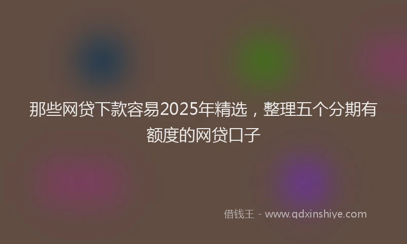 那些网贷下款容易2025年精选，整理五个分期有额度的网贷口子