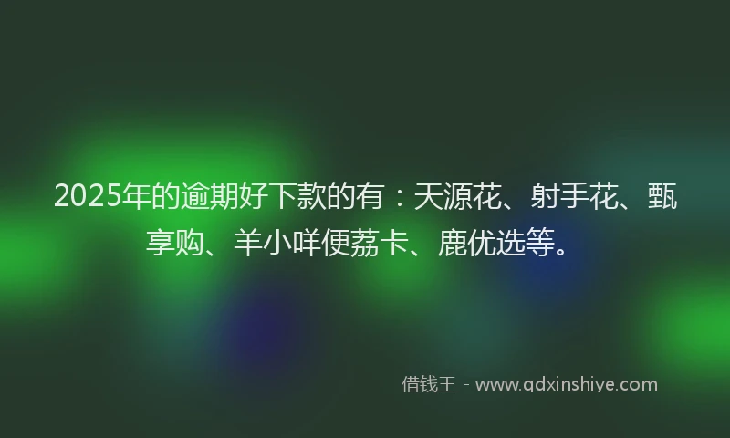 2025年的逾期好下款的有：天源花、射手花、甄享购、羊小咩便荔卡、鹿优选等。
