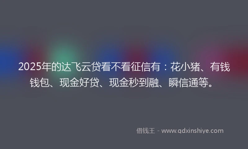 2025年的达飞云贷看不看征信有：花小猪、有钱钱包、现金好贷、现金秒到融、瞬信通等。