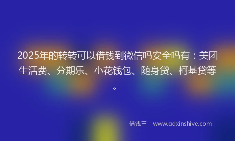 2025年的转转可以借钱到微信吗安全吗有：美团生活费、分期乐、小花钱包、随身贷、柯基贷等。