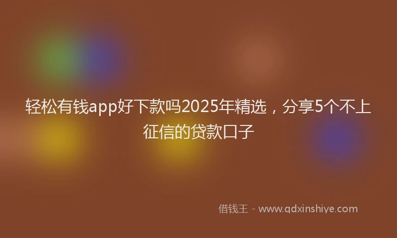 轻松有钱app好下款吗2025年精选，分享5个不上征信的贷款口子