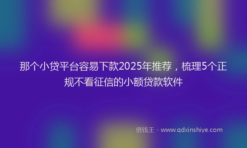 那个小贷平台容易下款2025年推荐，梳理5个正规不看征信的小额贷款软件