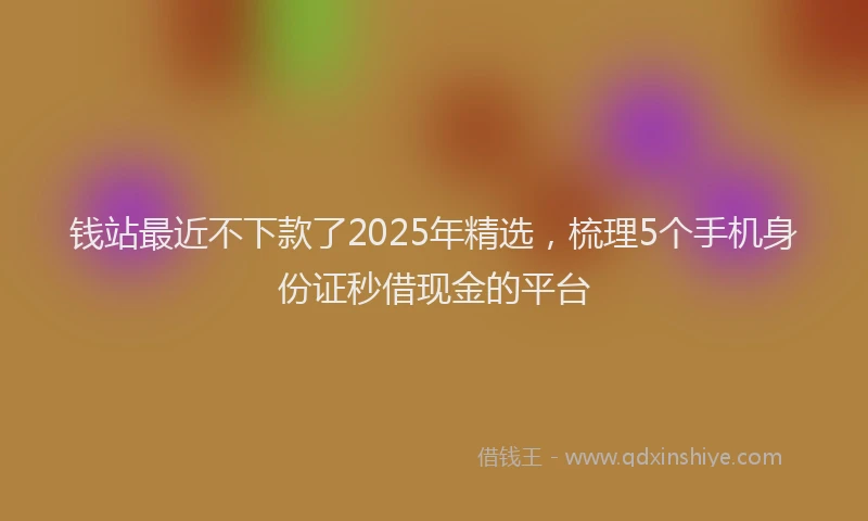 钱站最近不下款了2025年精选，梳理5个手机身份证秒借现金的平台