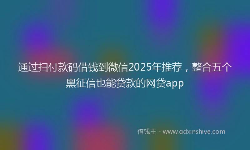 通过扫付款码借钱到微信2025年推荐，整合五个黑征信也能贷款的网贷app