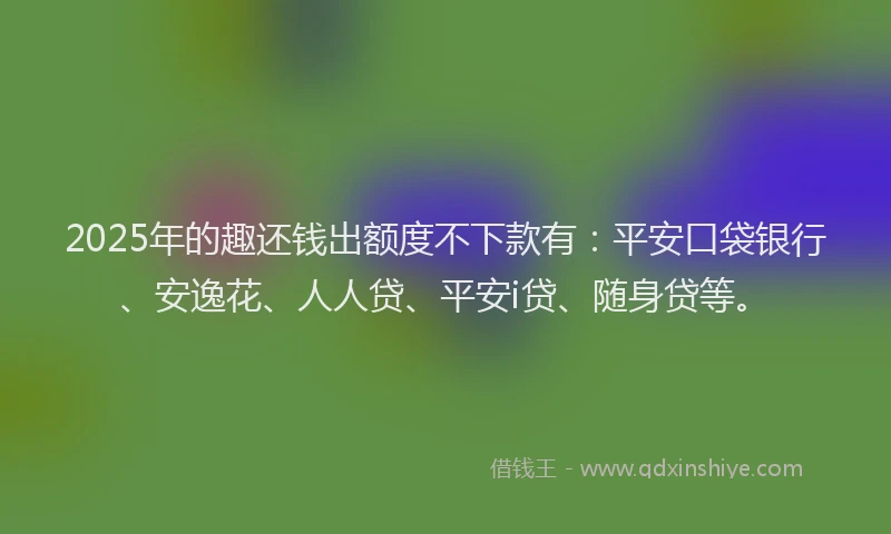 2025年的趣还钱出额度不下款有：平安口袋银行、安逸花、人人贷、平安i贷、随身贷等。
