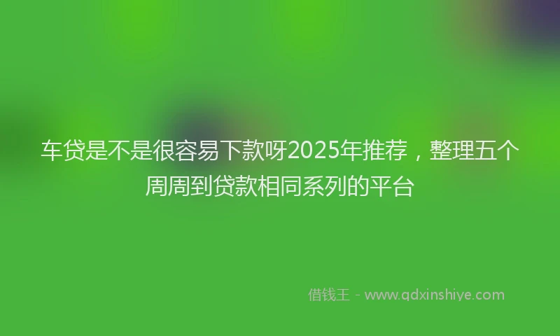 车贷是不是很容易下款呀2025年推荐，整理五个周周到贷款相同系列的平台