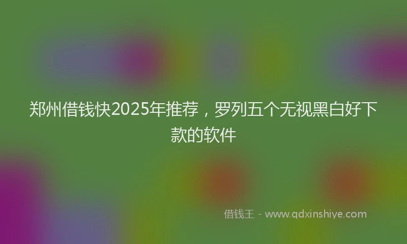 郑州借钱快2025年推荐，罗列五个无视黑白好下款的软件