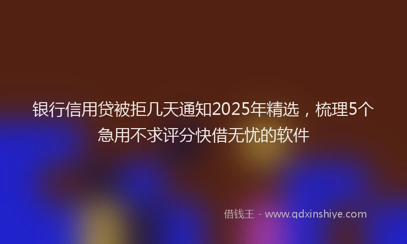 银行信用贷被拒几天通知2025年精选，梳理5个急用不求评分快借无忧的软件