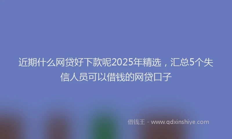 近期什么网贷好下款呢2025年精选，汇总5个失信人员可以借钱的网贷口子