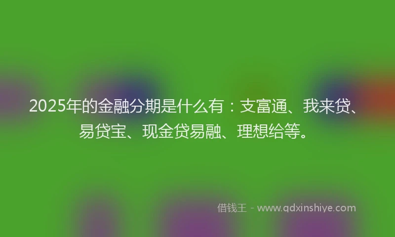 2025年的金融分期是什么有：支富通、我来贷、易贷宝、现金贷易融、理想给等。