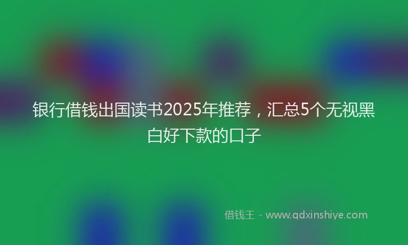 银行借钱出国读书2025年推荐，汇总5个无视黑白好下款的口子