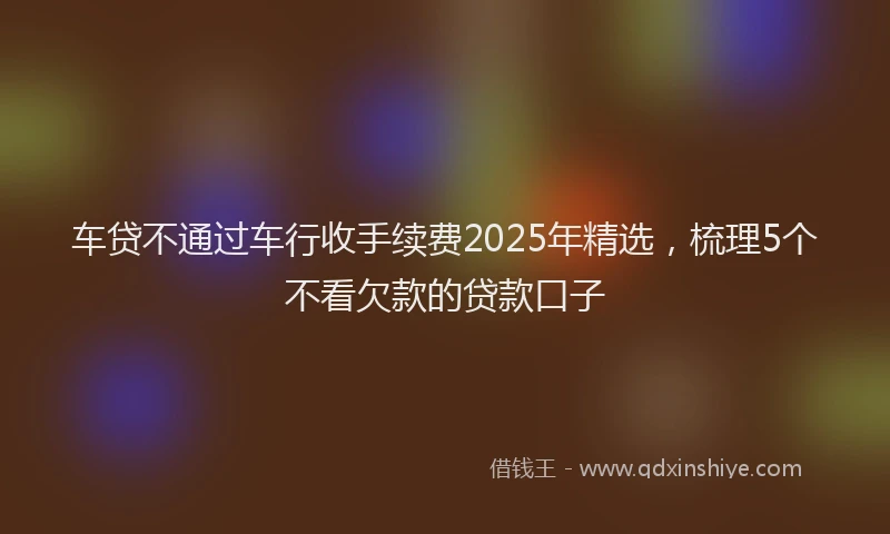 车贷不通过车行收手续费2025年精选，梳理5个不看欠款的贷款口子