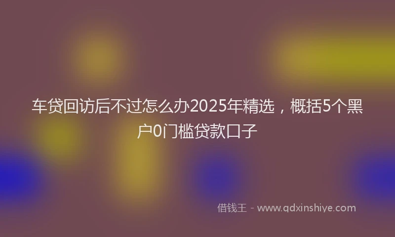 车贷回访后不过怎么办2025年精选，概括5个黑户0门槛贷款口子