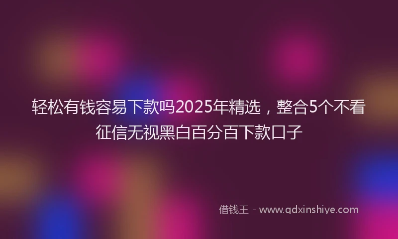 轻松有钱容易下款吗2025年精选，整合5个不看征信无视黑白百分百下款口子
