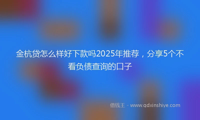 金杭贷怎么样好下款吗2025年推荐，分享5个不看负债查询的口子