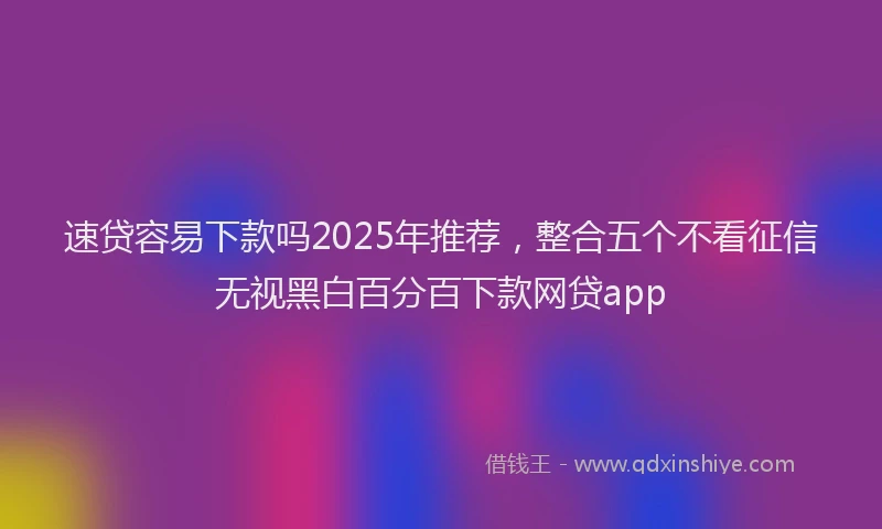 速贷容易下款吗2025年推荐，整合五个不看征信无视黑白百分百下款网贷app