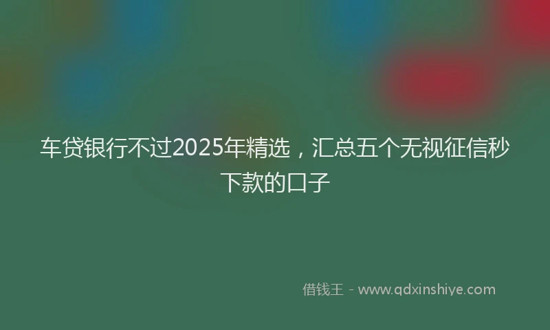 车贷银行不过2025年精选，汇总五个无视征信秒下款的口子