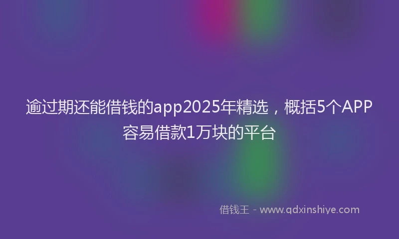 逾过期还能借钱的app2025年精选，概括5个APP容易借款1万块的平台