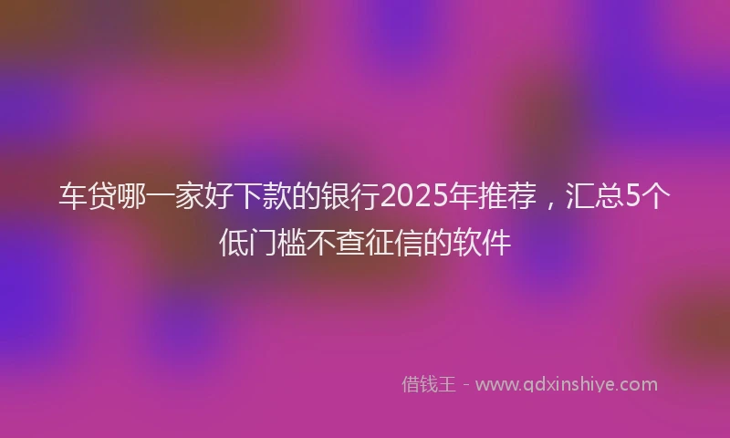 车贷哪一家好下款的银行2025年推荐，汇总5个低门槛不查征信的软件