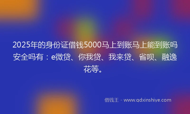 2025年的身份证借钱5000马上到账马上能到账吗安全吗有：e微贷、你我贷、我来贷、省呗、融逸花等。