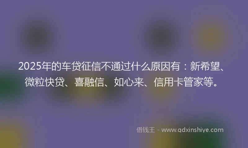 2025年的车贷征信不通过什么原因有：新希望、微粒快贷、喜融信、如心来、信用卡管家等。