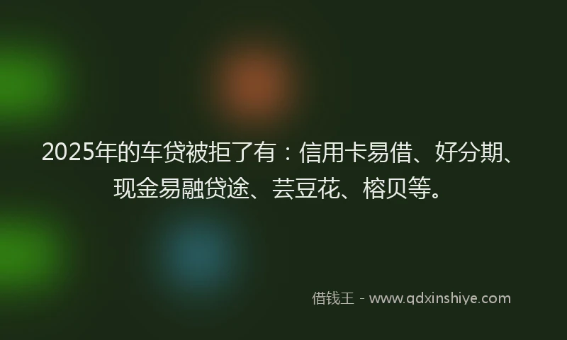 2025年的车贷被拒了有：信用卡易借、好分期、现金易融贷途、芸豆花、榕贝等。
