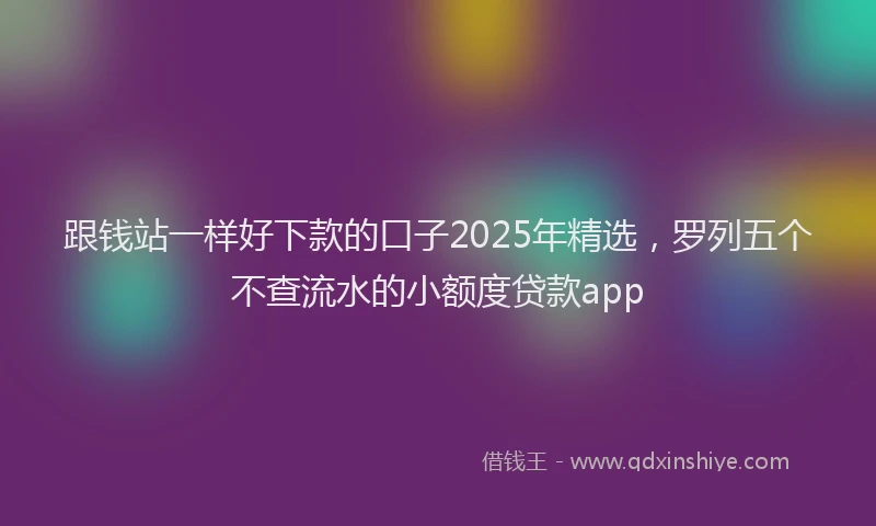 跟钱站一样好下款的口子2025年精选，罗列五个不查流水的小额度贷款app