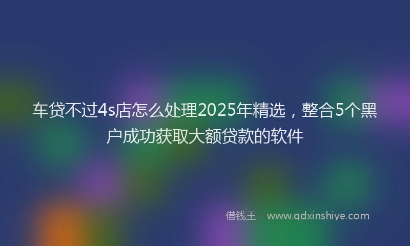 车贷不过4s店怎么处理2025年精选，整合5个黑户成功获取大额贷款的软件