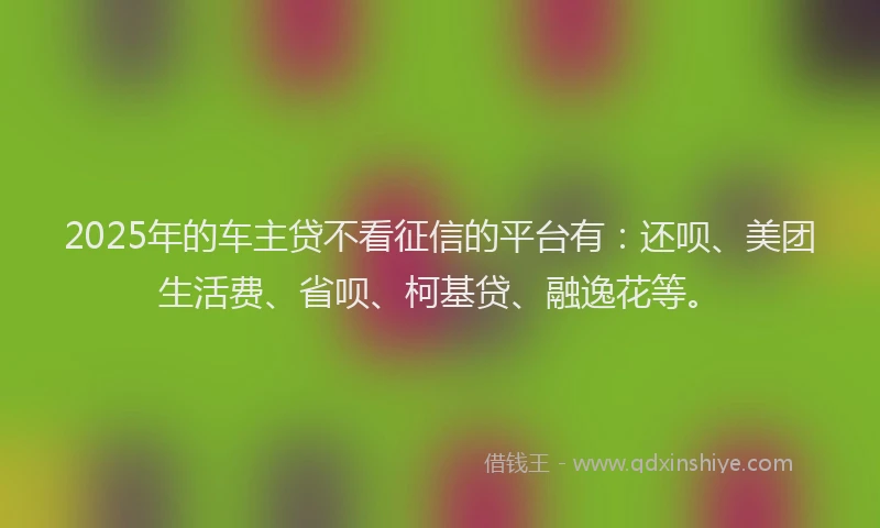 2025年的车主贷不看征信的平台有：还呗、美团生活费、省呗、柯基贷、融逸花等。