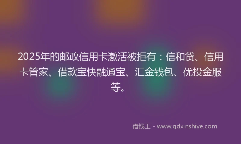 2025年的邮政信用卡激活被拒有：信和贷、信用卡管家、借款宝快融通宝、汇金钱包、优投金服等。