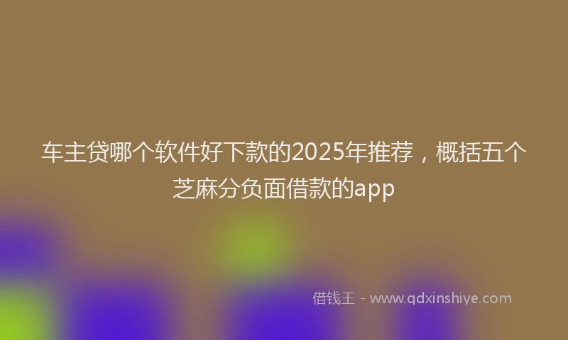 车主贷哪个软件好下款的2025年推荐，概括五个芝麻分负面借款的app