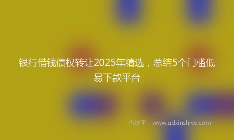 银行借钱债权转让2025年精选，总结5个门槛低易下款平台