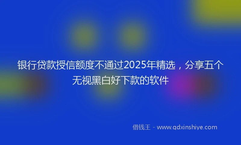 银行贷款授信额度不通过2025年精选，分享五个无视黑白好下款的软件