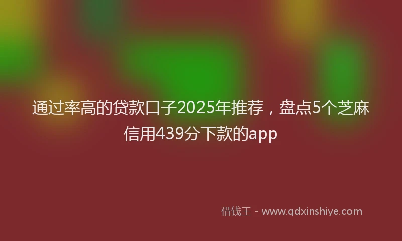 通过率高的贷款口子2025年推荐，盘点5个芝麻信用439分下款的app