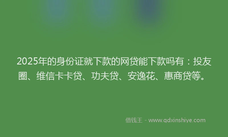 2025年的身份证就下款的网贷能下款吗有：投友圈、维信卡卡贷、功夫贷、安逸花、惠商贷等。
