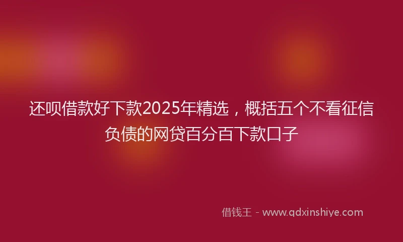 还呗借款好下款2025年精选，概括五个不看征信负债的网贷百分百下款口子