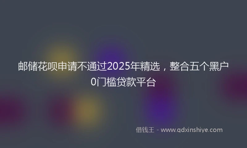 邮储花呗申请不通过2025年精选，整合五个黑户0门槛贷款平台