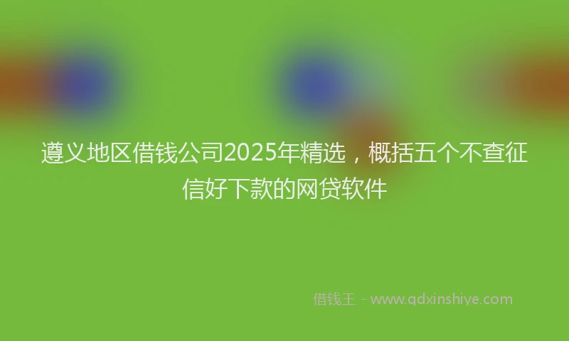 遵义地区借钱公司2025年精选，概括五个不查征信好下款的网贷软件
