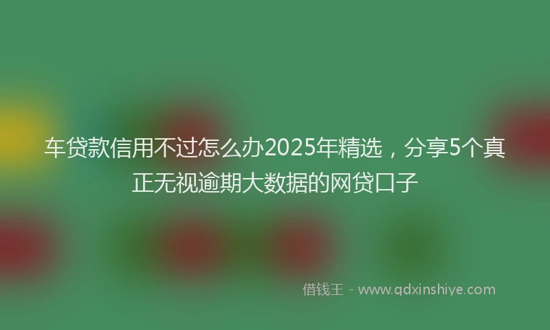 车贷款信用不过怎么办2025年精选，分享5个真正无视逾期大数据的网贷口子
