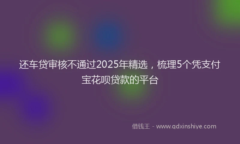 还车贷审核不通过2025年精选，梳理5个凭支付宝花呗贷款的平台