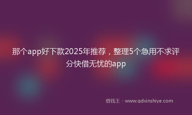 那个app好下款2025年推荐，整理5个急用不求评分快借无忧的app
