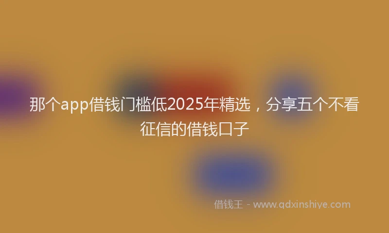 那个app借钱门槛低2025年精选，分享五个不看征信的借钱口子