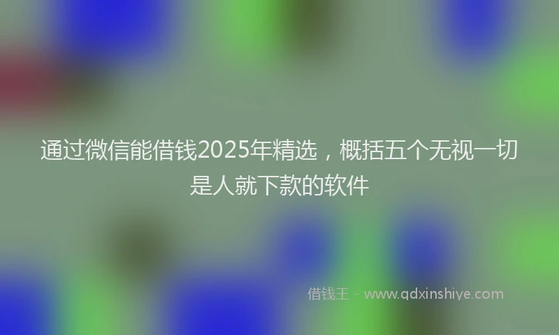 通过微信能借钱2025年精选，概括五个无视一切是人就下款的软件