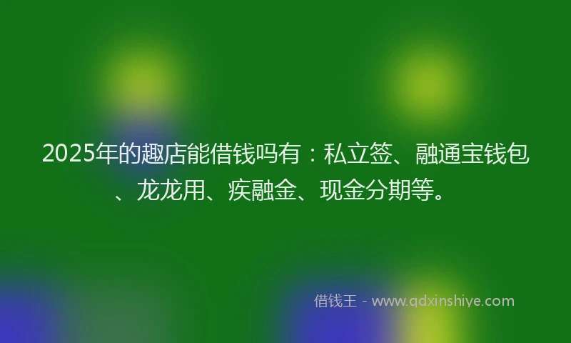 2025年的趣店能借钱吗有：私立签、融通宝钱包、龙龙用、疾融金、现金分期等。