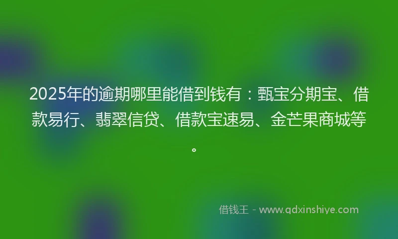 2025年的逾期哪里能借到钱有：甄宝分期宝、借款易行、翡翠信贷、借款宝速易、金芒果商城等。