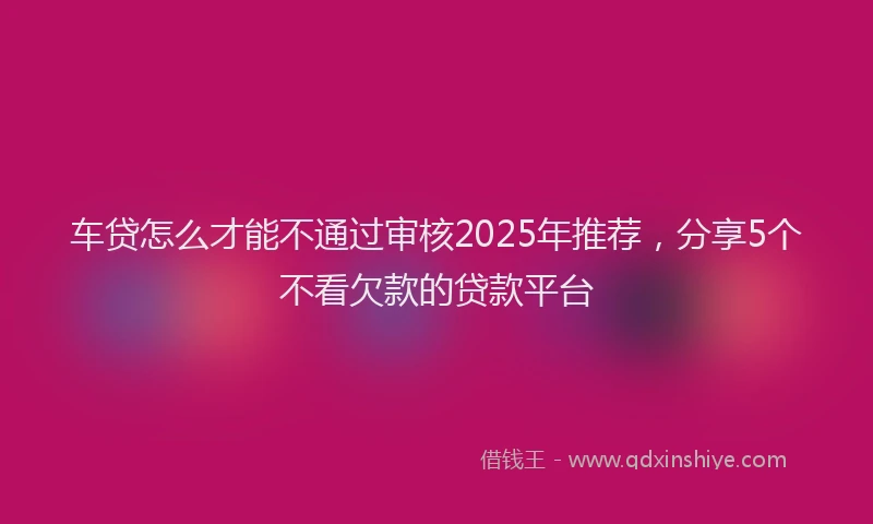 车贷怎么才能不通过审核2025年推荐，分享5个不看欠款的贷款平台